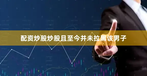 配资炒股炒股且至今并未拉黑该男子