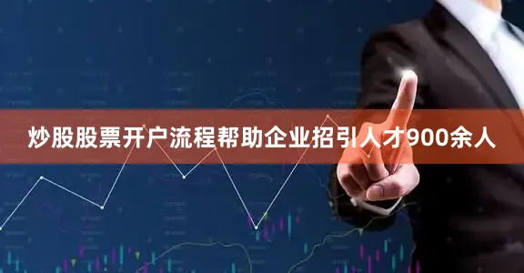 炒股股票开户流程帮助企业招引人才900余人