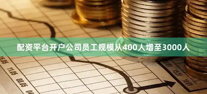 配资平台开户公司员工规模从400人增至3000人