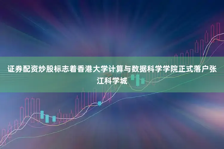 证券配资炒股标志着香港大学计算与数据科学学院正式落户张江科学城