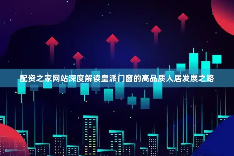 配资之家网站深度解读皇派门窗的高品质人居发展之路