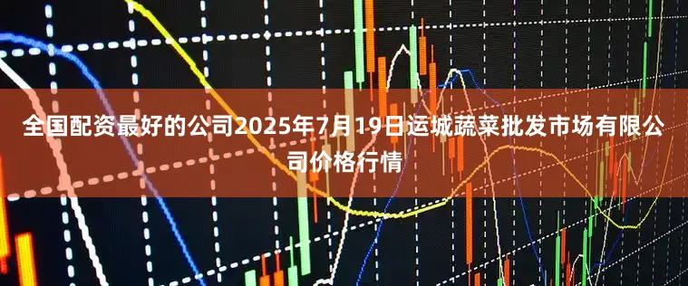 全国配资最好的公司2025年7月19日运城蔬菜批发市场有限公司价格行情