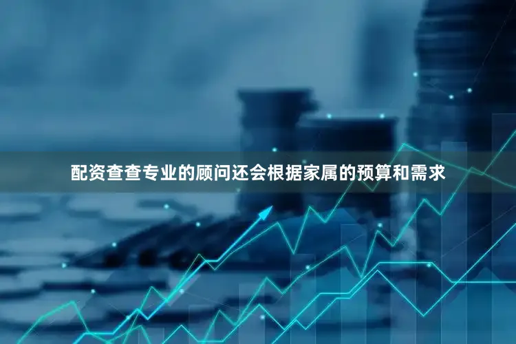 配资查查专业的顾问还会根据家属的预算和需求