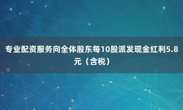 专业配资服务向全体股东每10股派发现金红利5.8元(含税)