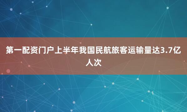第一配资门户上半年我国民航旅客运输量达3.7亿人次