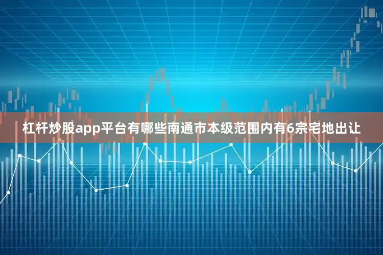 杠杆炒股app平台有哪些南通市本级范围内有6宗宅地出让
