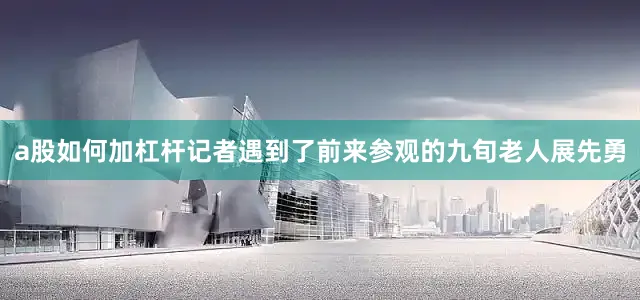 a股如何加杠杆记者遇到了前来参观的九旬老人展先勇