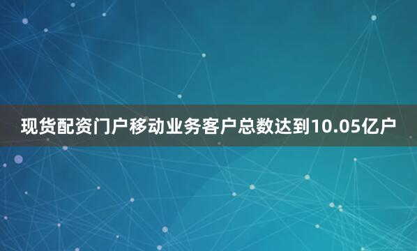 现货配资门户移动业务客户总数达到10.05亿户