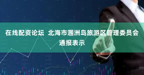 在线配资论坛 北海市涠洲岛旅游区管理委员会通报表示