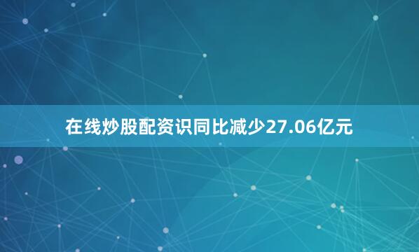 在线炒股配资识同比减少27.06亿元