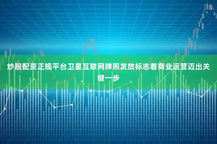 炒股配资正规平台卫星互联网牌照发放标志着商业运营迈出关键一步