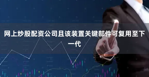 网上炒股配资公司且该装置关键部件可复用至下一代