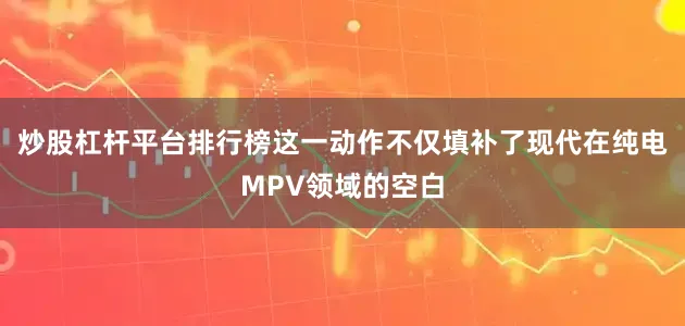 炒股杠杆平台排行榜这一动作不仅填补了现代在纯电MPV领域的空白