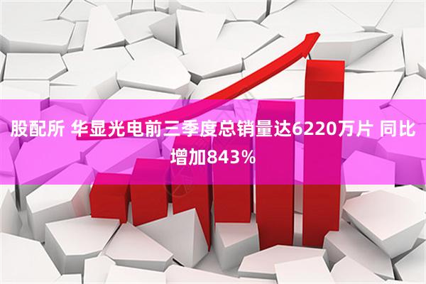 股配所 华显光电前三季度总销量达6220万片 同比增加843%