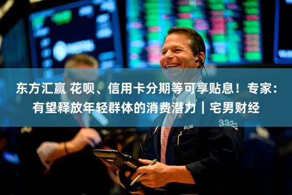 东方汇赢 花呗、信用卡分期等可享贴息！专家：有望释放年轻群体的消费潜力｜宅男财经