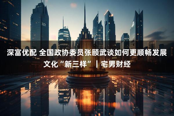 深富优配 全国政协委员张颐武谈如何更顺畅发展文化“新三样”｜宅男财经
