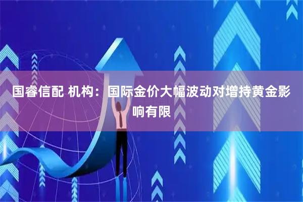 国睿信配 机构：国际金价大幅波动对增持黄金影响有限