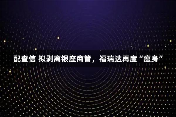 配查信 拟剥离银座商管，福瑞达再度“瘦身”