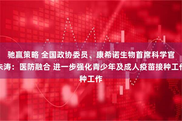 驰赢策略 全国政协委员、康希诺生物首席科学官朱涛：医防融合 进一步强化青少年及成人疫苗接种工作