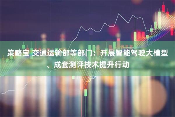 策略宝 交通运输部等部门：开展智能驾驶大模型、成套测评技术提升行动