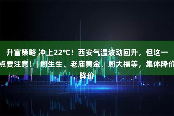 升富策略 冲上22℃！西安气温波动回升，但这一点要注意！| 周生生、老庙黄金、周大福等，集体降价
