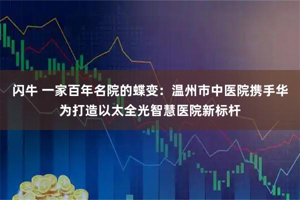 闪牛 一家百年名院的蝶变：温州市中医院携手华为打造以太全光智慧医院新标杆