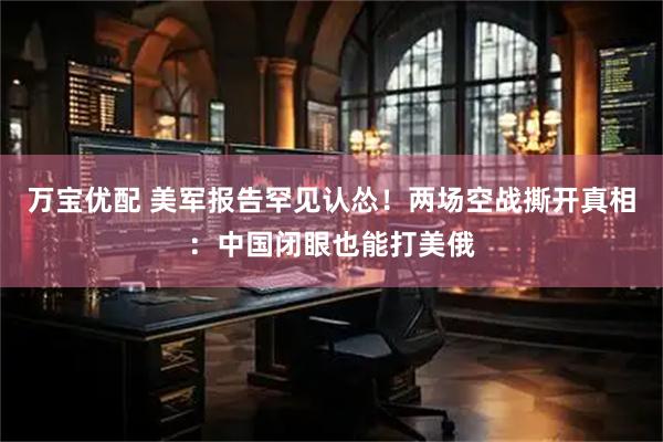 万宝优配 美军报告罕见认怂！两场空战撕开真相：中国闭眼也能打美俄