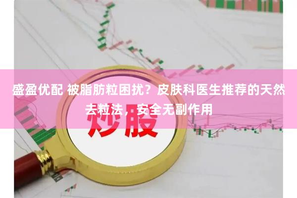盛盈优配 被脂肪粒困扰？皮肤科医生推荐的天然去粒法，安全无副作用