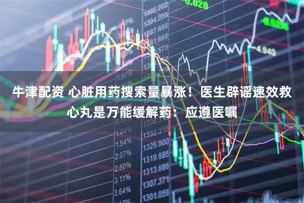 牛津配资 心脏用药搜索量暴涨！医生辟谣速效救心丸是万能缓解药：应遵医嘱